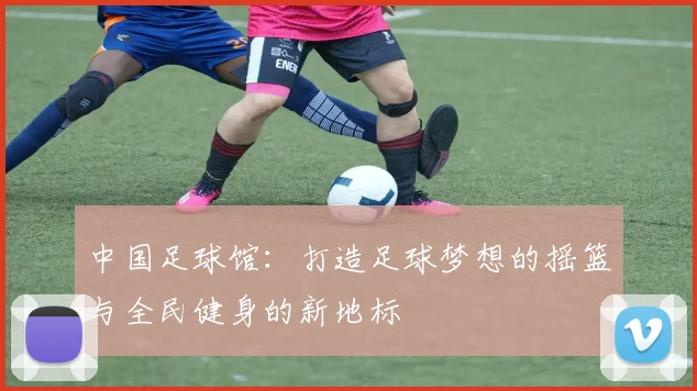 中国足球馆：打造足球梦想的摇篮与全民健身的新地标