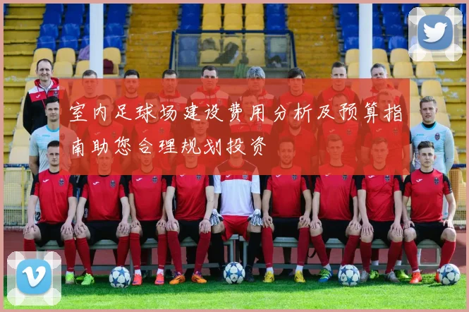 室内足球场建设费用分析及预算指南助您合理规划投资