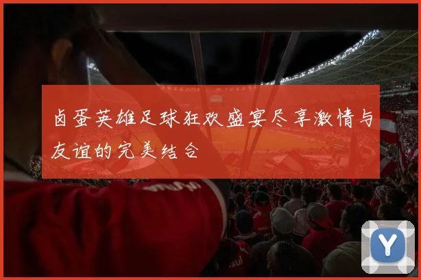 卤蛋英雄足球狂欢盛宴尽享激情与友谊的完美结合
