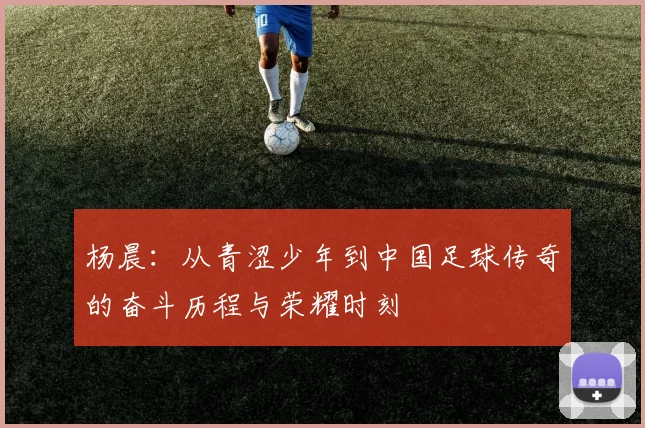 杨晨：从青涩少年到中国足球传奇的奋斗历程与荣耀时刻