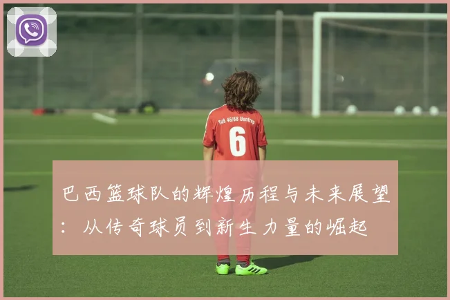 巴西篮球队的辉煌历程与未来展望：从传奇球员到新生力量的崛起