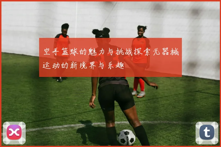 空手篮球的魅力与挑战探索无器械运动的新境界与乐趣