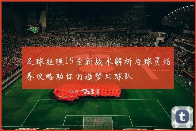足球经理19全新战术解析与球员培养攻略助你打造梦幻球队