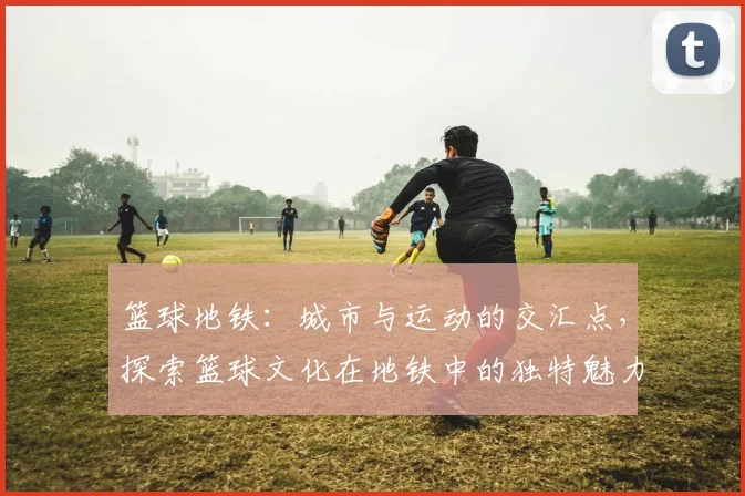 篮球地铁：城市与运动的交汇点，探索篮球文化在地铁中的独特魅力与影响