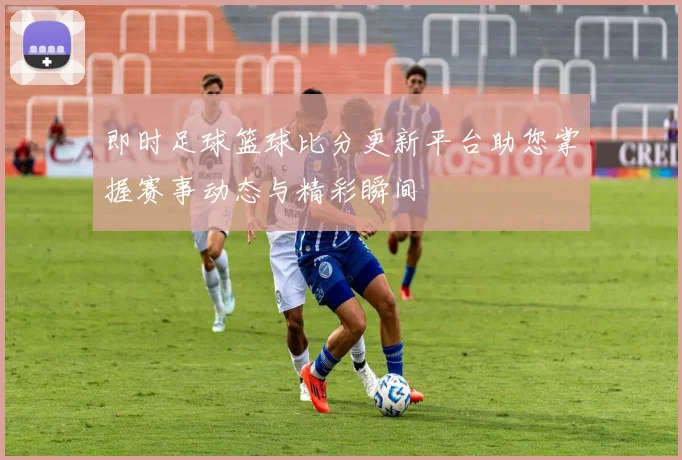 即时足球篮球比分更新平台助您掌握赛事动态与精彩瞬间