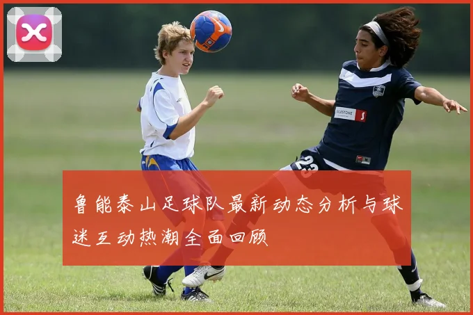 鲁能泰山足球队最新动态分析与球迷互动热潮全面回顾