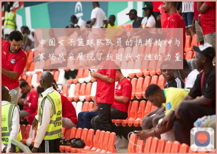 中国女子篮球队队员的拼搏精神与赛场风采展现了新时代女性的力量与自信